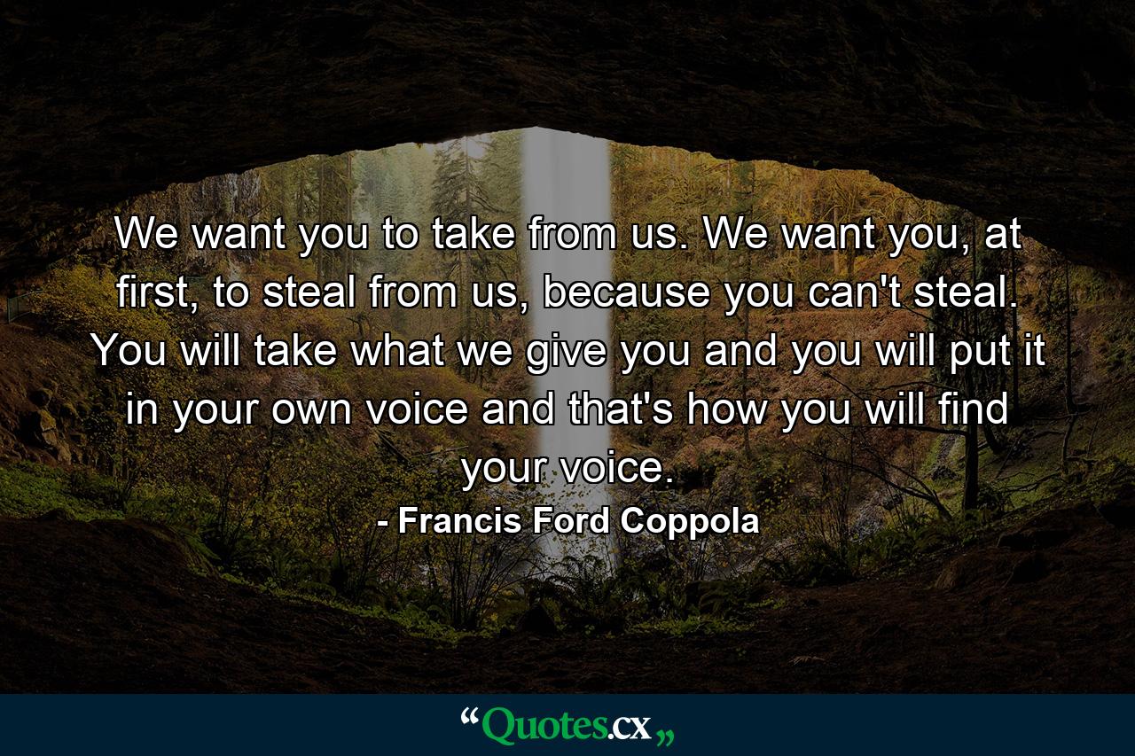 We want you to take from us. We want you, at first, to steal from us, because you can't steal. You will take what we give you and you will put it in your own voice and that's how you will find your voice. - Quote by Francis Ford Coppola