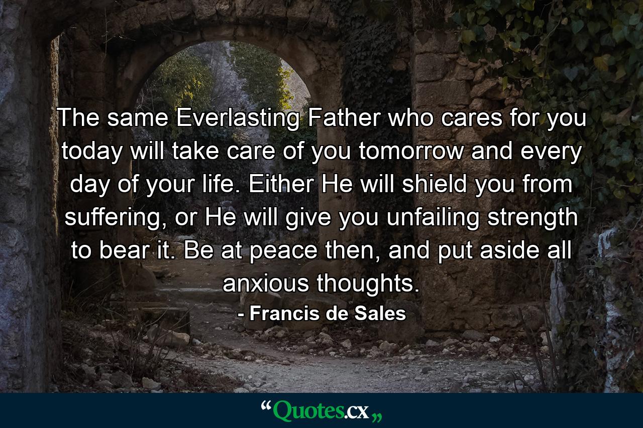 The same Everlasting Father who cares for you today will take care of you tomorrow and every day of your life. Either He will shield you from suffering, or He will give you unfailing strength to bear it. Be at peace then, and put aside all anxious thoughts. - Quote by Francis de Sales