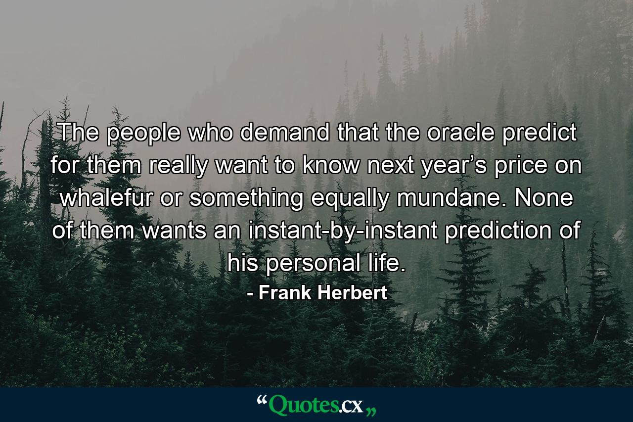 The people who demand that the oracle predict for them really want to know next year’s price on whalefur or something equally mundane. None of them wants an instant-by-instant prediction of his personal life. - Quote by Frank Herbert