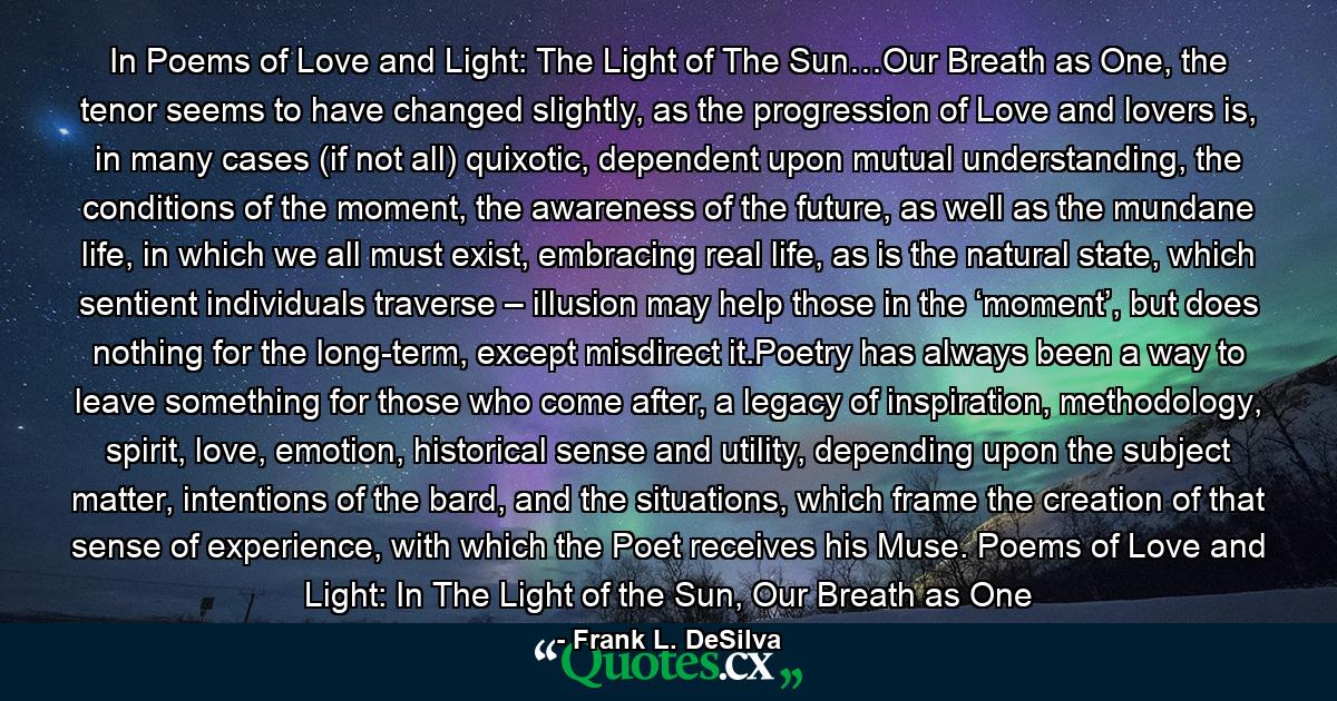 In Poems of Love and Light: The Light of The Sun…Our Breath as One, the tenor seems to have changed slightly, as the progression of Love and lovers is, in many cases (if not all) quixotic, dependent upon mutual understanding, the conditions of the moment, the awareness of the future, as well as the mundane life, in which we all must exist, embracing real life, as is the natural state, which sentient individuals traverse – illusion may help those in the ‘moment’, but does nothing for the long-term, except misdirect it.Poetry has always been a way to leave something for those who come after, a legacy of inspiration, methodology, spirit, love, emotion, historical sense and utility, depending upon the subject matter, intentions of the bard, and the situations, which frame the creation of that sense of experience, with which the Poet receives his Muse. Poems of Love and Light: In The Light of the Sun, Our Breath as One - Quote by Frank L. DeSilva