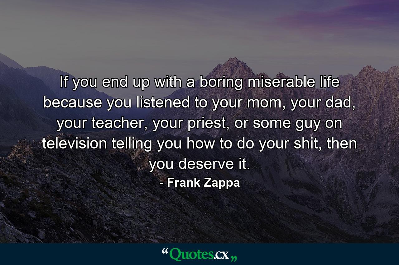 If you end up with a boring miserable life because you listened to your mom, your dad, your teacher, your priest, or some guy on television telling you how to do your shit, then you deserve it. - Quote by Frank Zappa