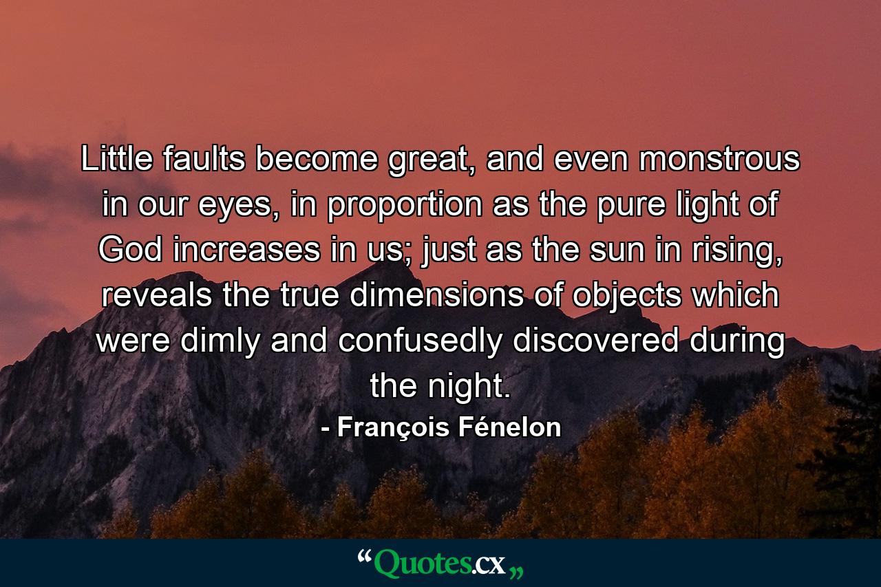 Little faults become great, and even monstrous in our eyes, in proportion as the pure light of God increases in us; just as the sun in rising, reveals the true dimensions of objects which were dimly and confusedly discovered during the night. - Quote by François Fénelon