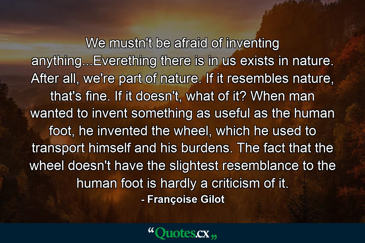 We mustn't be afraid of inventing anything...Everething there is in us exists in nature. After all, we're part of nature. If it resembles nature, that's fine. If it doesn't, what of it? When man wanted to invent something as useful as the human foot, he invented the wheel, which he used to transport himself and his burdens. The fact that the wheel doesn't have the slightest resemblance to the human foot is hardly a criticism of it. - Quote by Françoise Gilot