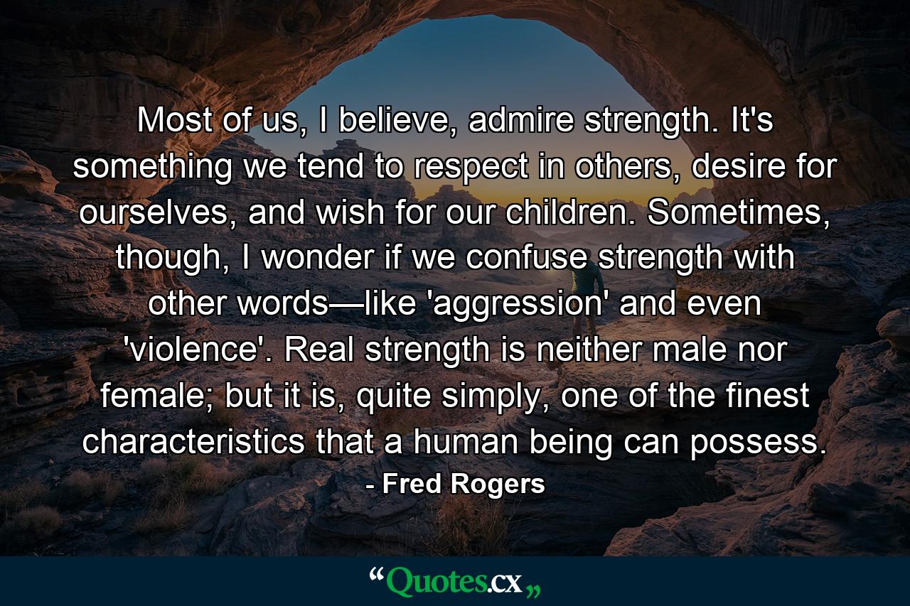 Most of us, I believe, admire strength. It's something we tend to respect in others, desire for ourselves, and wish for our children. Sometimes, though, I wonder if we confuse strength with other words—like 'aggression' and even 'violence'. Real strength is neither male nor female; but it is, quite simply, one of the finest characteristics that a human being can possess. - Quote by Fred Rogers