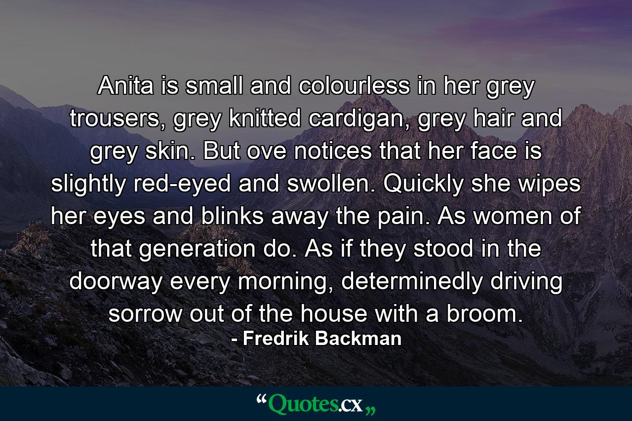 Anita is small and colourless in her grey trousers, grey knitted cardigan, grey hair and grey skin. But ove notices that her face is slightly red-eyed and swollen. Quickly she wipes her eyes and blinks away the pain. As women of that generation do. As if they stood in the doorway every morning, determinedly driving sorrow out of the house with a broom. - Quote by Fredrik Backman