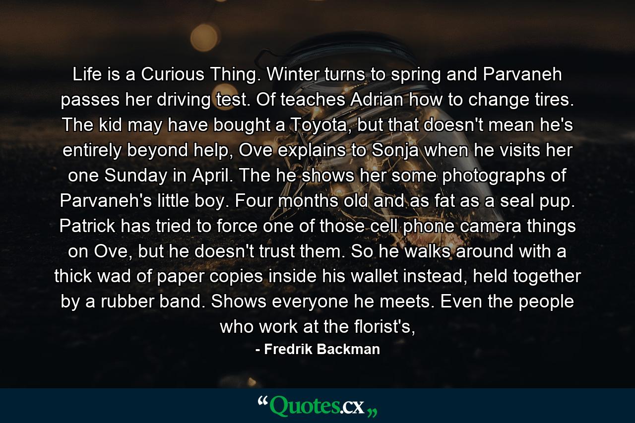 Life is a Curious Thing. Winter turns to spring and Parvaneh passes her driving test. Of teaches Adrian how to change tires. The kid may have bought a Toyota, but that doesn't mean he's entirely beyond help, Ove explains to Sonja when he visits her one Sunday in April. The he shows her some photographs of Parvaneh's little boy. Four months old and as fat as a seal pup. Patrick has tried to force one of those cell phone camera things on Ove, but he doesn't trust them. So he walks around with a thick wad of paper copies inside his wallet instead, held together by a rubber band. Shows everyone he meets. Even the people who work at the florist's, - Quote by Fredrik Backman