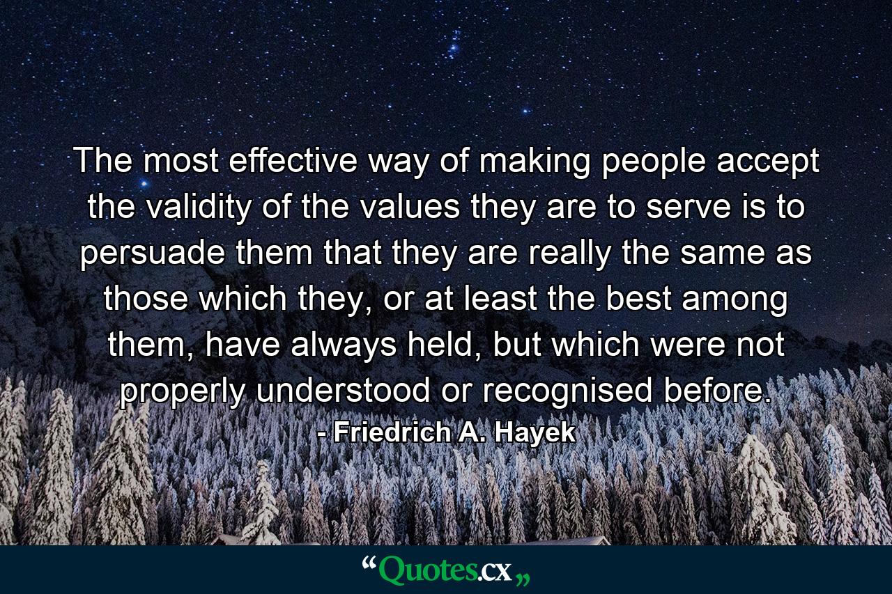 The most effective way of making people accept the validity of the values they are to serve is to persuade them that they are really the same as those which they, or at least the best among them, have always held, but which were not properly understood or recognised before. - Quote by Friedrich A. Hayek