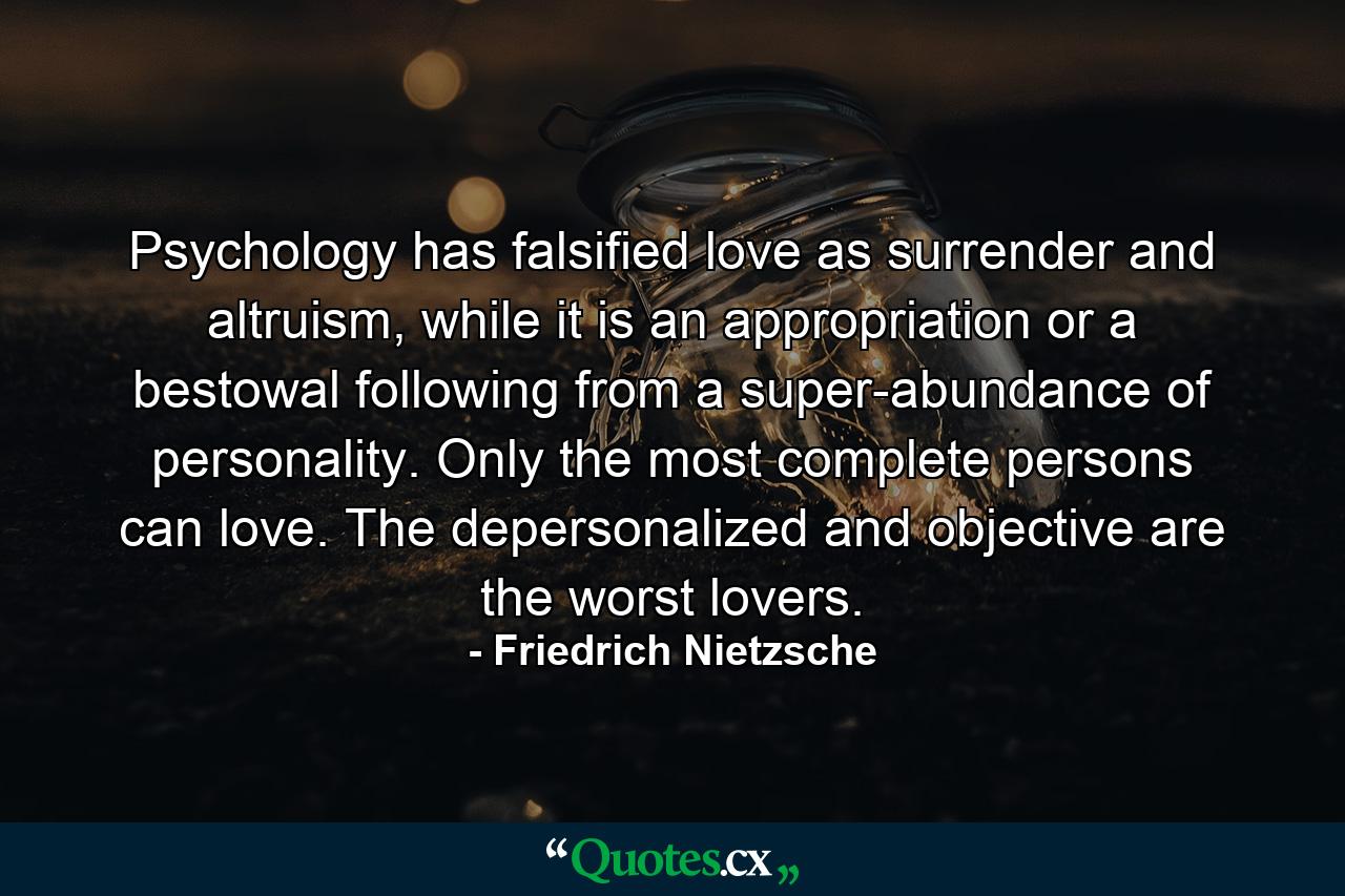 Psychology has falsified love as surrender and altruism, while it is an appropriation or a bestowal following from a super-abundance of personality. Only the most complete persons can love. The depersonalized and objective are the worst lovers. - Quote by Friedrich Nietzsche