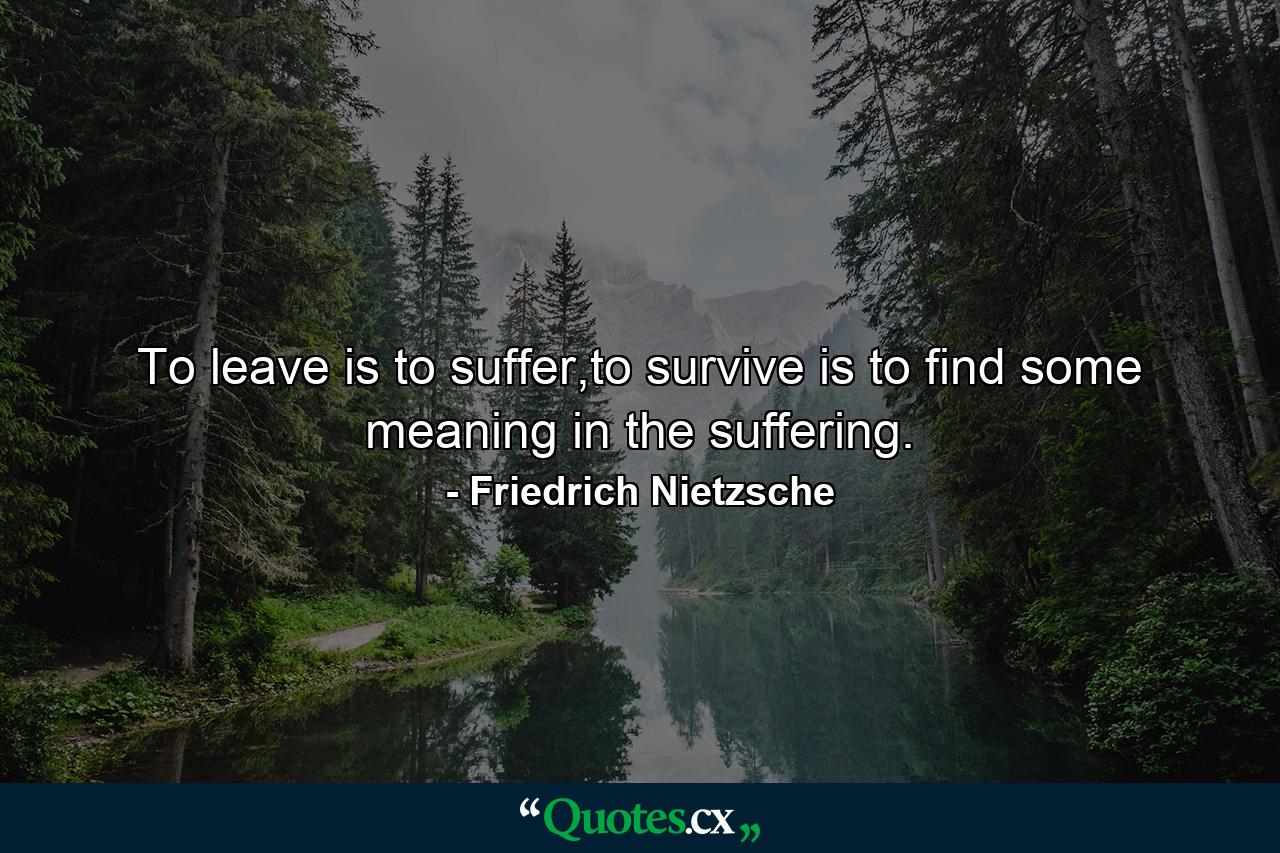 To leave is to suffer,to survive is to find some meaning in the suffering. - Quote by Friedrich Nietzsche