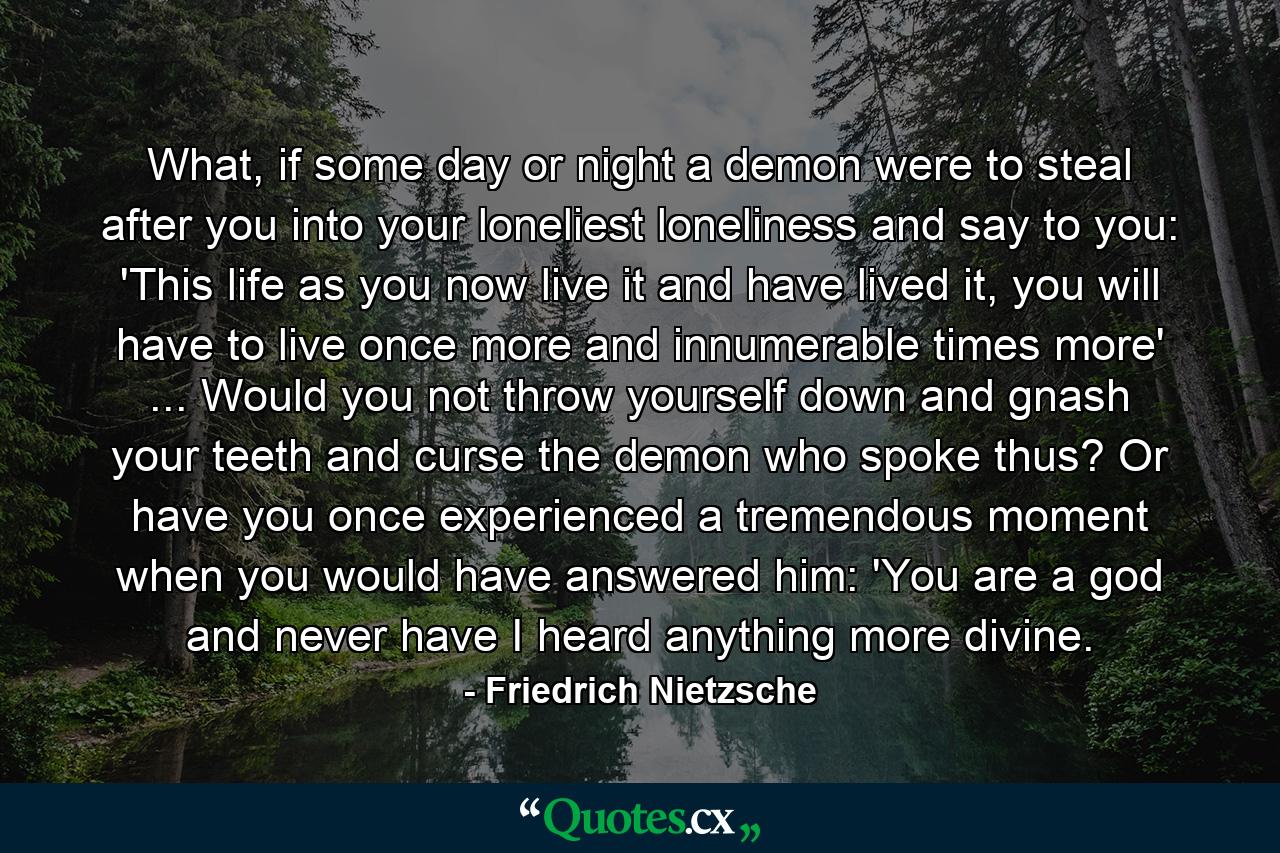 What, if some day or night a demon were to steal after you into your loneliest loneliness and say to you: 'This life as you now live it and have lived it, you will have to live once more and innumerable times more' ... Would you not throw yourself down and gnash your teeth and curse the demon who spoke thus? Or have you once experienced a tremendous moment when you would have answered him: 'You are a god and never have I heard anything more divine. - Quote by Friedrich Nietzsche