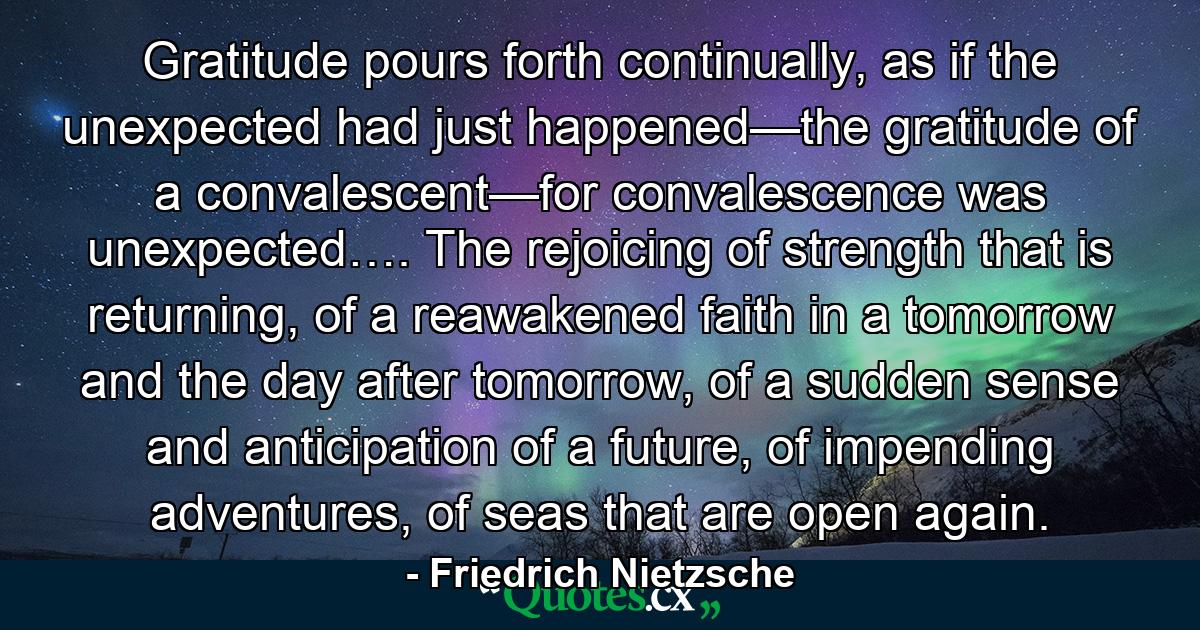 Gratitude pours forth continually, as if the unexpected had just happened—the gratitude of a convalescent—for convalescence was unexpected…. The rejoicing of strength that is returning, of a reawakened faith in a tomorrow and the day after tomorrow, of a sudden sense and anticipation of a future, of impending adventures, of seas that are open again. - Quote by Friedrich Nietzsche