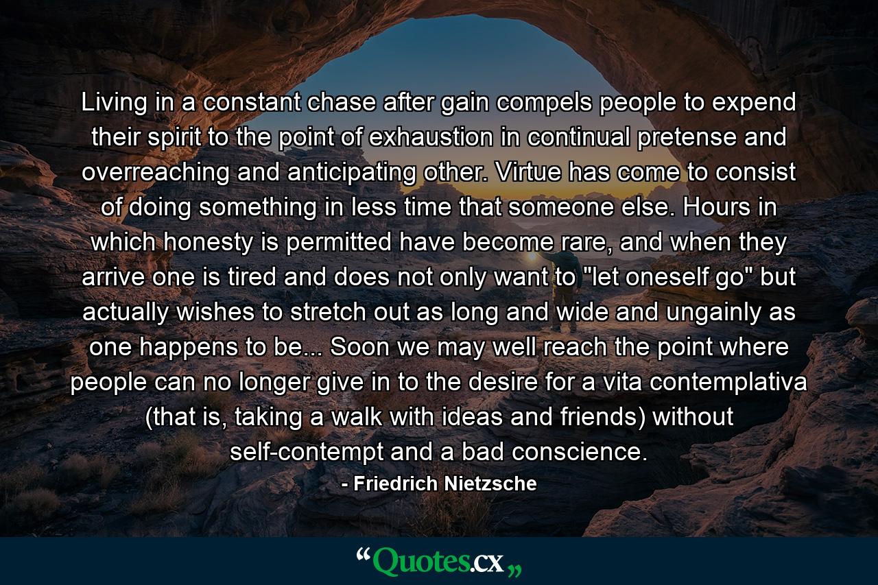 Living in a constant chase after gain compels people to expend their spirit to the point of exhaustion in continual pretense and overreaching and anticipating other. Virtue has come to consist of doing something in less time that someone else. Hours in which honesty is permitted have become rare, and when they arrive one is tired and does not only want to 