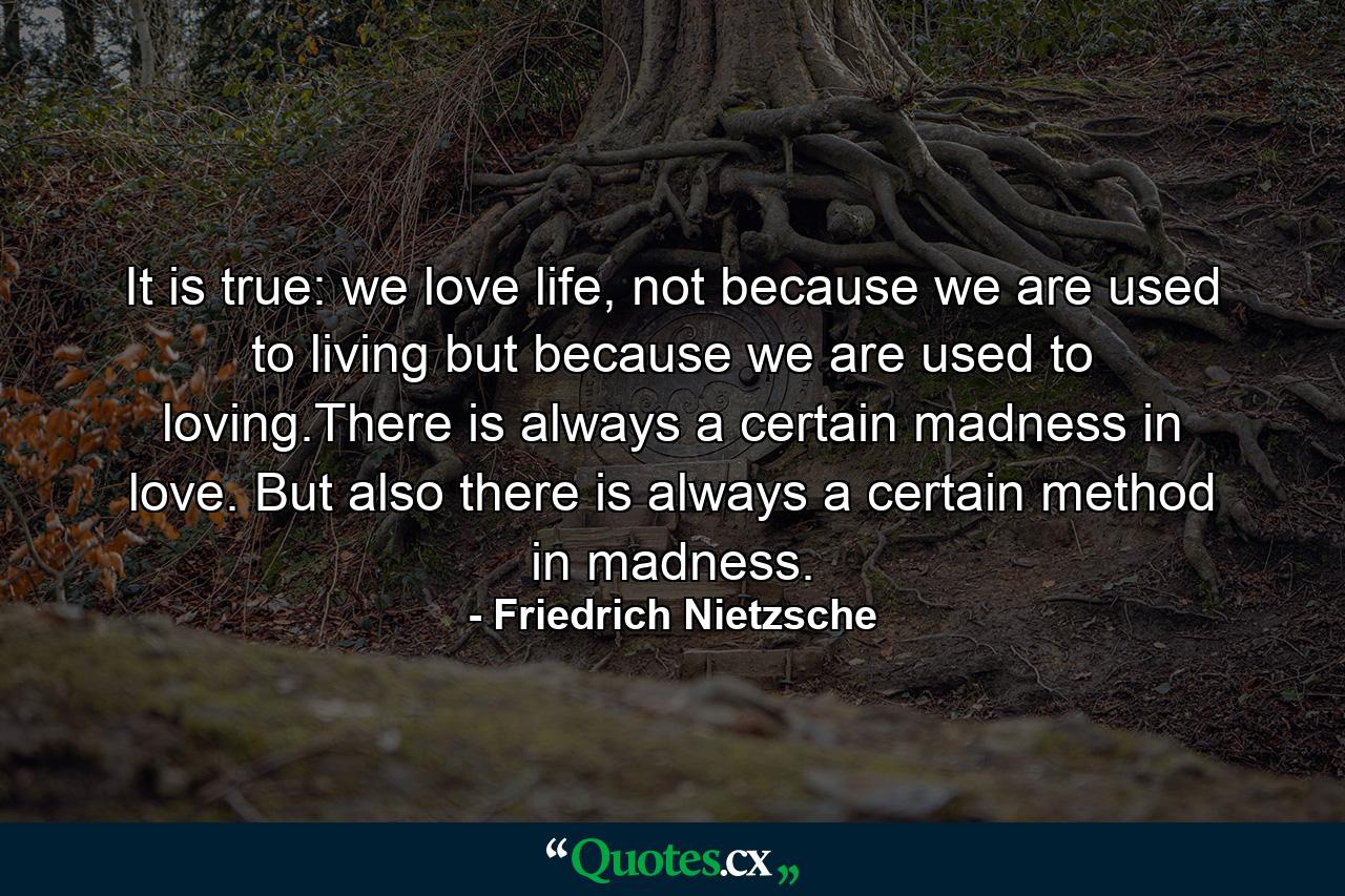 It is true: we love life, not because we are used to living but because we are used to loving.There is always a certain madness in love. But also there is always a certain method in madness. - Quote by Friedrich Nietzsche