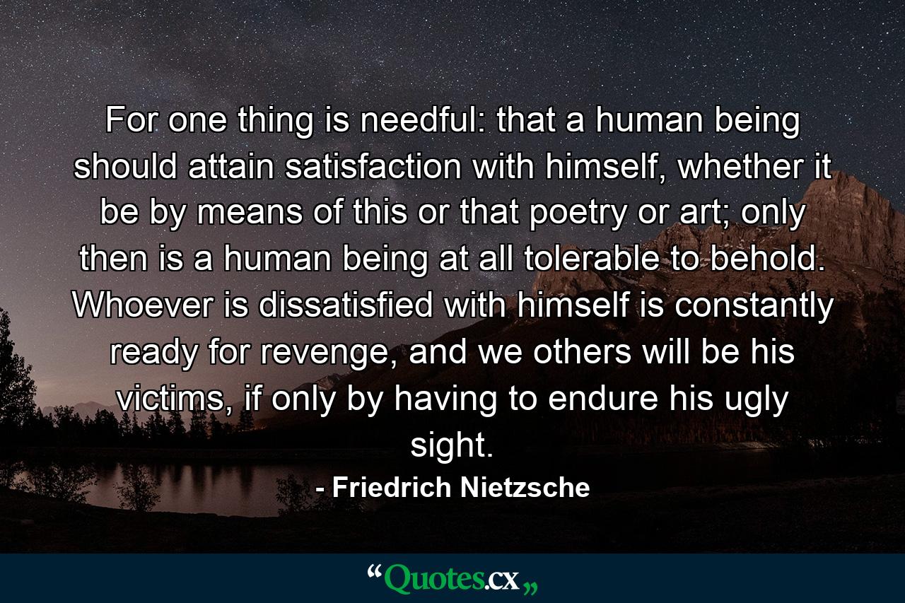 For one thing is needful: that a human being should attain satisfaction with himself, whether it be by means of this or that poetry or art; only then is a human being at all tolerable to behold. Whoever is dissatisfied with himself is constantly ready for revenge, and we others will be his victims, if only by having to endure his ugly sight. - Quote by Friedrich Nietzsche