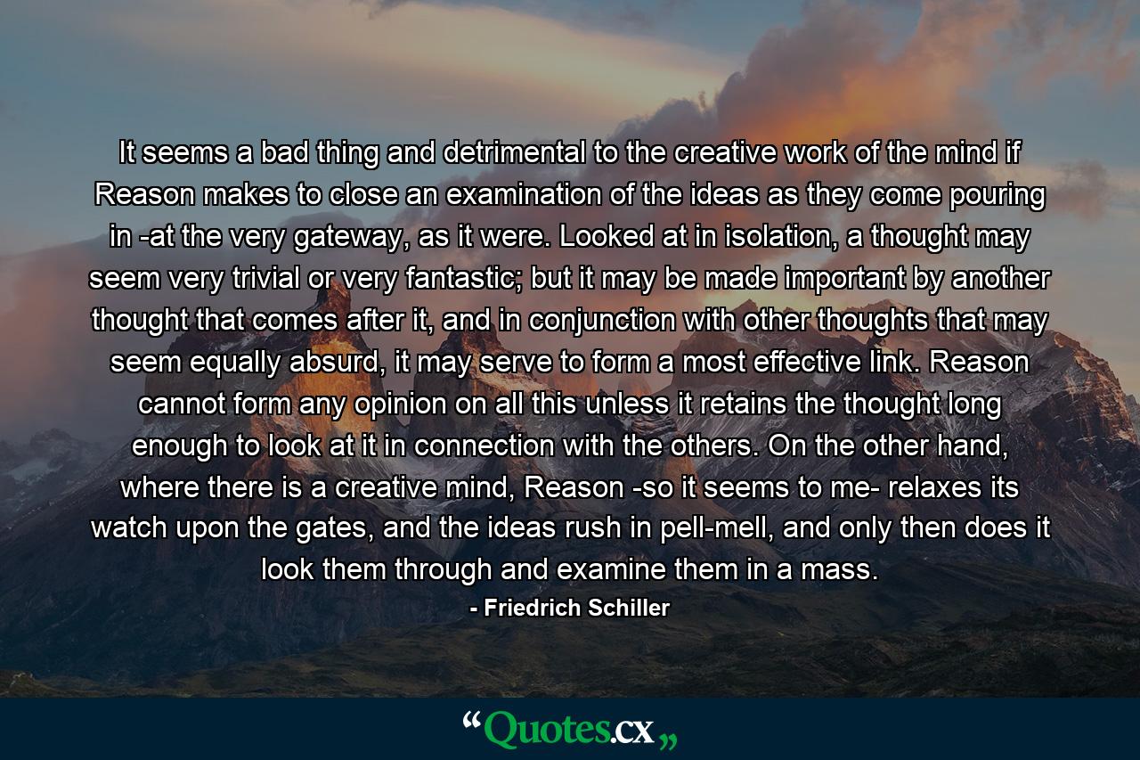 It seems a bad thing and detrimental to the creative work of the mind if Reason makes to close an examination of the ideas as they come pouring in -at the very gateway, as it were. Looked at in isolation, a thought may seem very trivial or very fantastic; but it may be made important by another thought that comes after it, and in conjunction with other thoughts that may seem equally absurd, it may serve to form a most effective link. Reason cannot form any opinion on all this unless it retains the thought long enough to look at it in connection with the others. On the other hand, where there is a creative mind, Reason -so it seems to me- relaxes its watch upon the gates, and the ideas rush in pell-mell, and only then does it look them through and examine them in a mass. - Quote by Friedrich Schiller