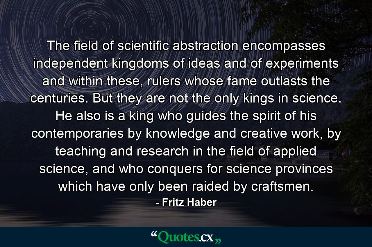 The field of scientific abstraction encompasses independent kingdoms of ideas and of experiments and within these, rulers whose fame outlasts the centuries. But they are not the only kings in science. He also is a king who guides the spirit of his contemporaries by knowledge and creative work, by teaching and research in the field of applied science, and who conquers for science provinces which have only been raided by craftsmen. - Quote by Fritz Haber