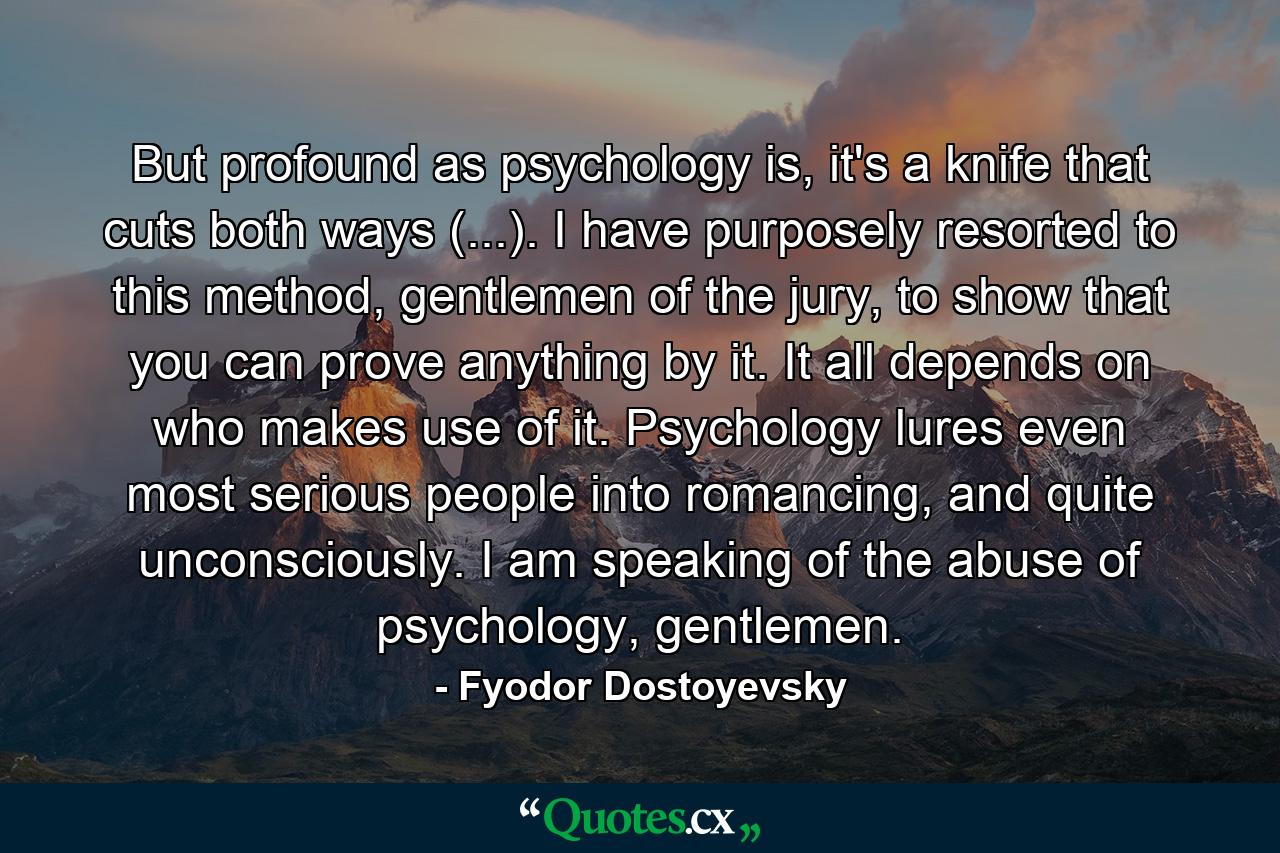 But profound as psychology is, it's a knife that cuts both ways (...). I have purposely resorted to this method, gentlemen of the jury, to show that you can prove anything by it. It all depends on who makes use of it. Psychology lures even most serious people into romancing, and quite unconsciously. I am speaking of the abuse of psychology, gentlemen. - Quote by Fyodor Dostoyevsky