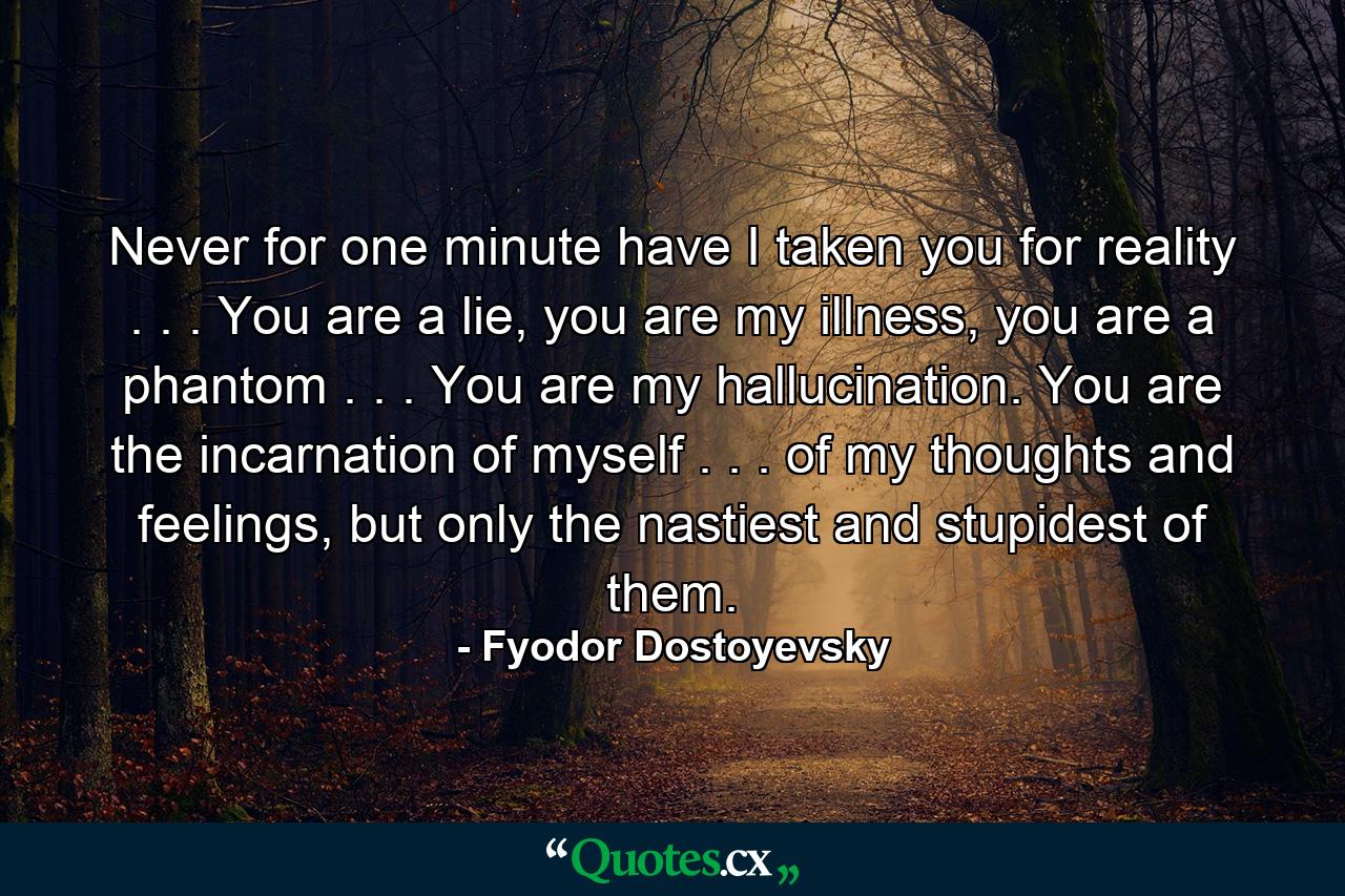 Never for one minute have I taken you for reality . . . You are a lie, you are my illness, you are a phantom . . . You are my hallucination. You are the incarnation of myself . . . of my thoughts and feelings, but only the nastiest and stupidest of them. - Quote by Fyodor Dostoyevsky