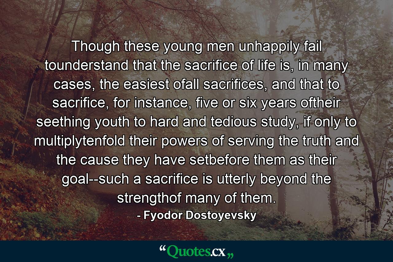 Though these young men unhappily fail tounderstand that the sacrifice of life is, in many cases, the easiest ofall sacrifices, and that to sacrifice, for instance, five or six years oftheir seething youth to hard and tedious study, if only to multiplytenfold their powers of serving the truth and the cause they have setbefore them as their goal--such a sacrifice is utterly beyond the strengthof many of them. - Quote by Fyodor Dostoyevsky