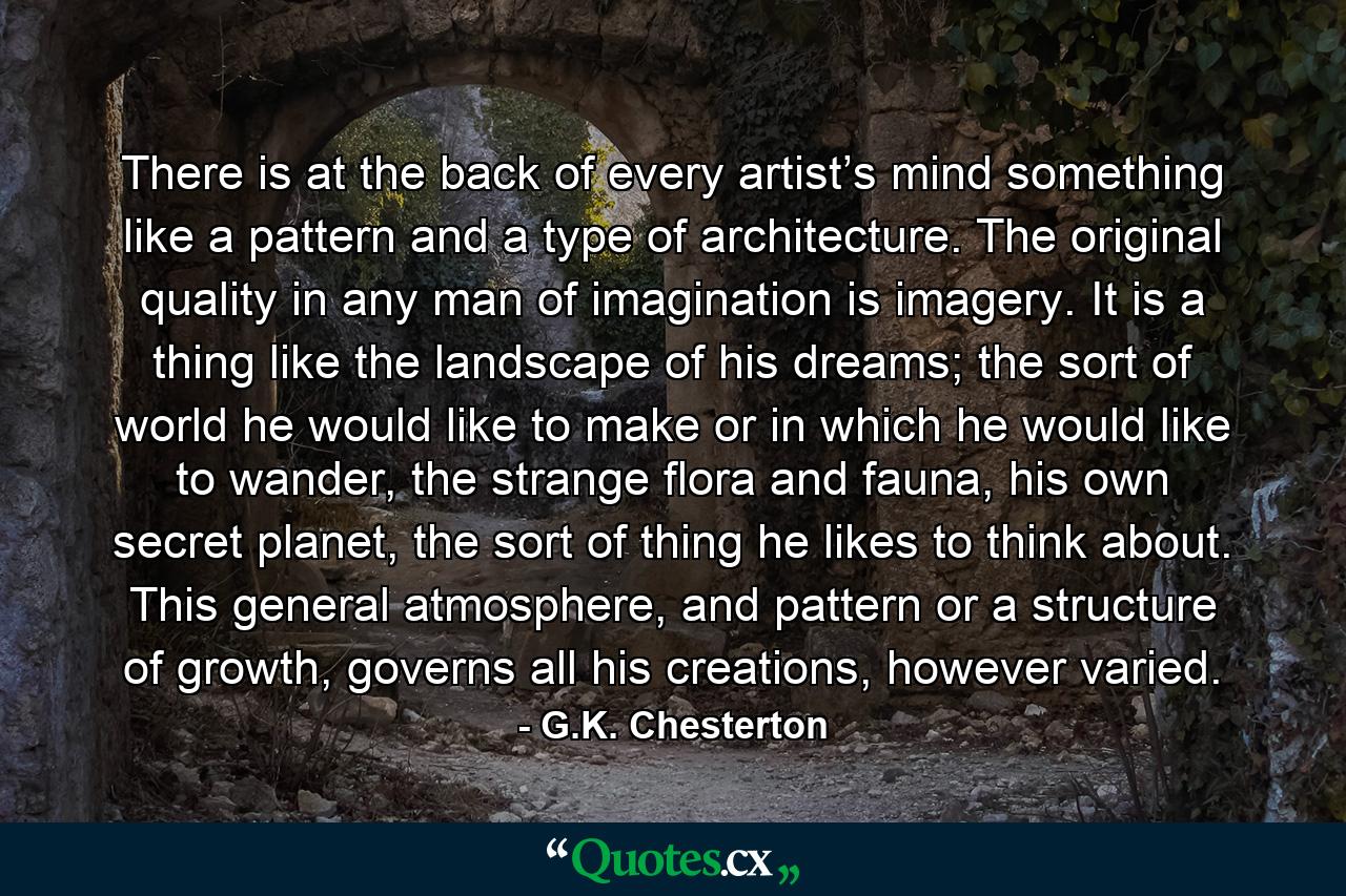 There is at the back of every artist’s mind something like a pattern and a type of architecture. The original quality in any man of imagination is imagery. It is a thing like the landscape of his dreams; the sort of world he would like to make or in which he would like to wander, the strange flora and fauna, his own secret planet, the sort of thing he likes to think about. This general atmosphere, and pattern or a structure of growth, governs all his creations, however varied. - Quote by G.K. Chesterton