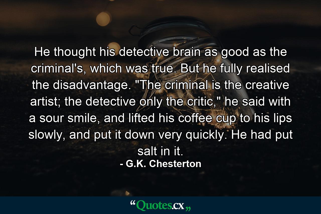 He thought his detective brain as good as the criminal's, which was true. But he fully realised the disadvantage. 