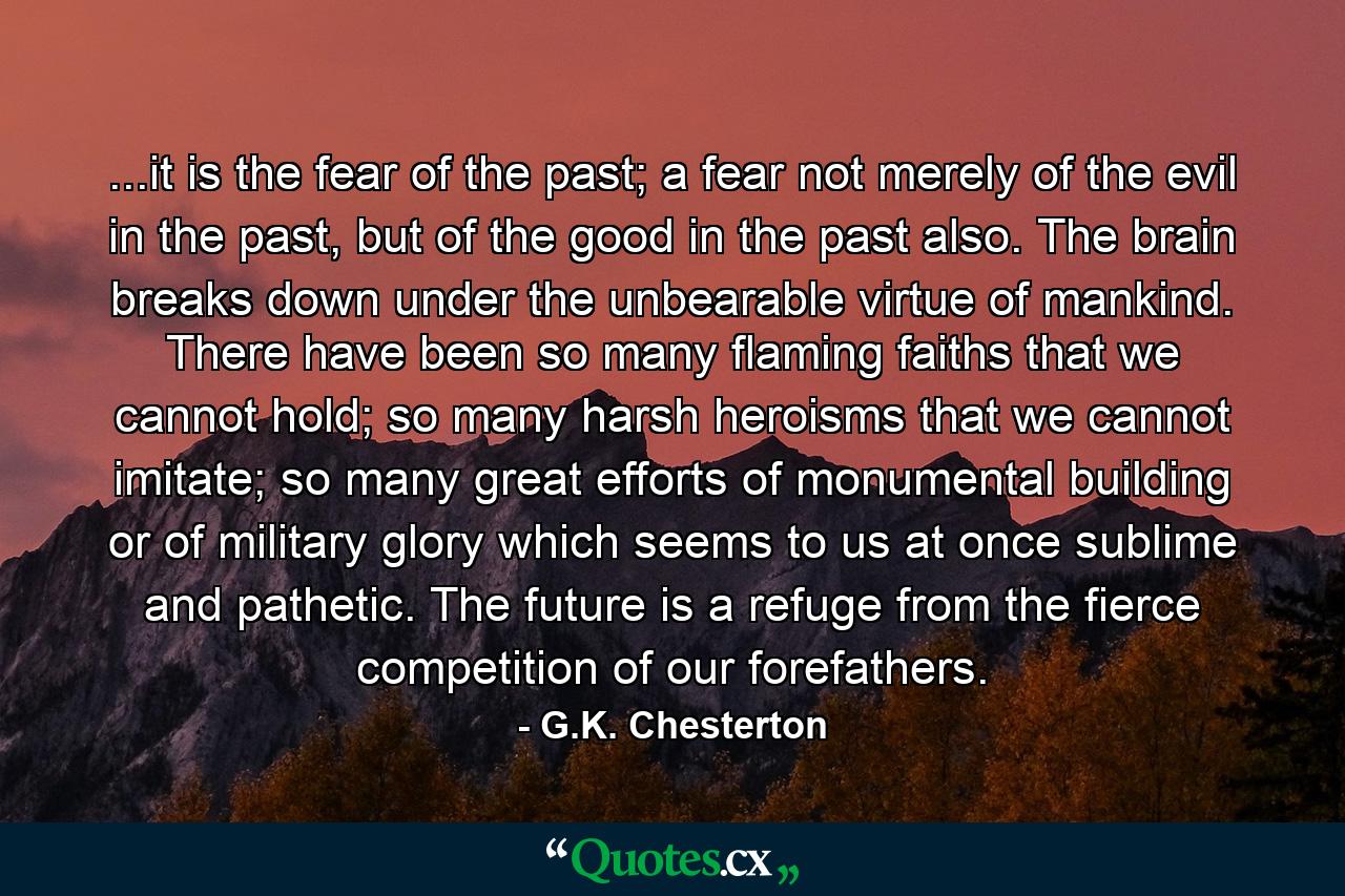 ...it is the fear of the past; a fear not merely of the evil in the past, but of the good in the past also. The brain breaks down under the unbearable virtue of mankind. There have been so many flaming faiths that we cannot hold; so many harsh heroisms that we cannot imitate; so many great efforts of monumental building or of military glory which seems to us at once sublime and pathetic. The future is a refuge from the fierce competition of our forefathers. - Quote by G.K. Chesterton