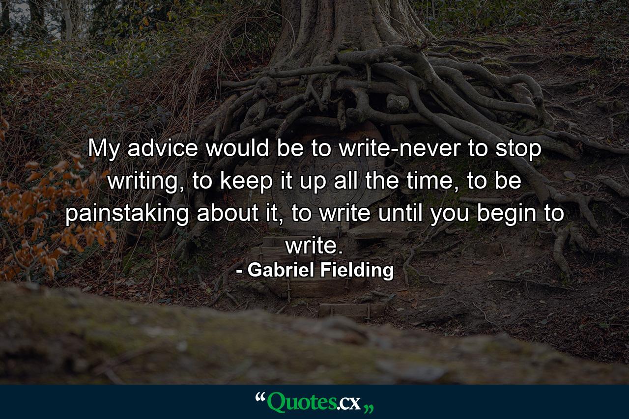 My advice would be to write-never to stop writing, to keep it up all the time, to be painstaking about it, to write until you begin to write. - Quote by Gabriel Fielding