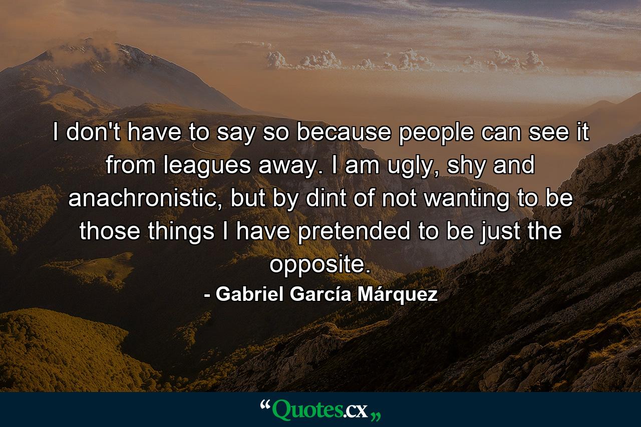 I don't have to say so because people can see it from leagues away. I am ugly, shy and anachronistic, but by dint of not wanting to be those things I have pretended to be just the opposite. - Quote by Gabriel García Márquez