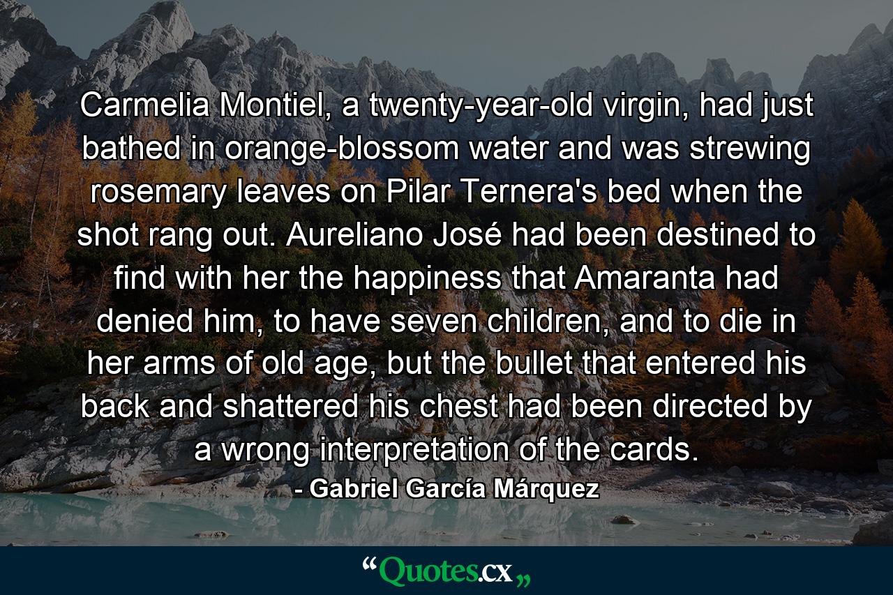 Carmelia Montiel, a twenty-year-old virgin, had just bathed in orange-blossom water and was strewing rosemary leaves on Pilar Ternera's bed when the shot rang out. Aureliano José had been destined to find with her the happiness that Amaranta had denied him, to have seven children, and to die in her arms of old age, but the bullet that entered his back and shattered his chest had been directed by a wrong interpretation of the cards. - Quote by Gabriel García Márquez