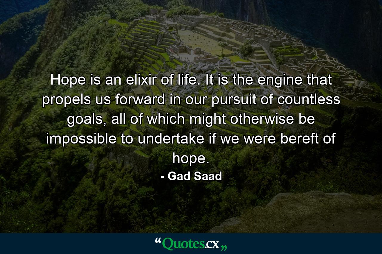 Hope is an elixir of life. It is the engine that propels us forward in our pursuit of countless goals, all of which might otherwise be impossible to undertake if we were bereft of hope. - Quote by Gad Saad