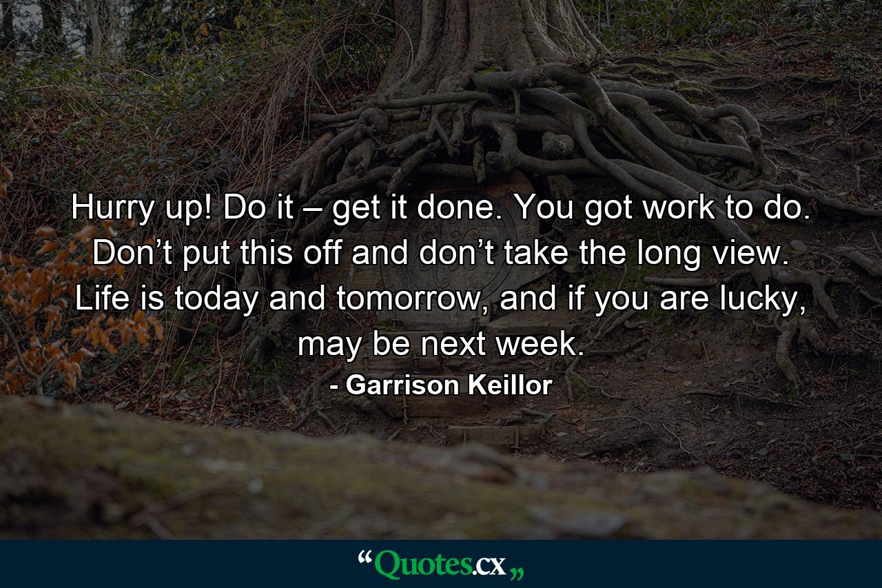 Hurry up! Do it – get it done. You got work to do. Don’t put this off and don’t take the long view. Life is today and tomorrow, and if you are lucky, may be next week. - Quote by Garrison Keillor