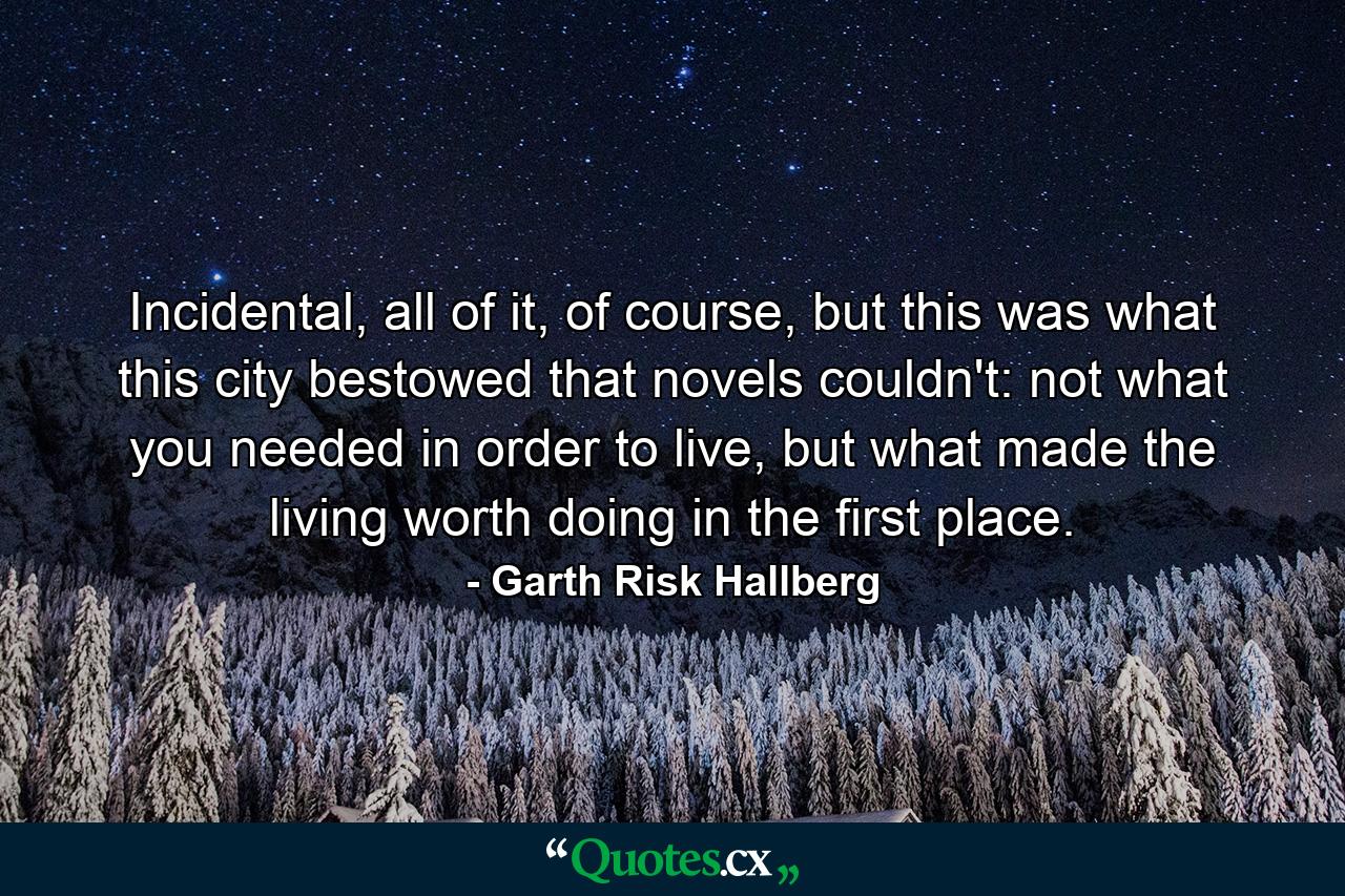 Incidental, all of it, of course, but this was what this city bestowed that novels couldn't: not what you needed in order to live, but what made the living worth doing in the first place. - Quote by Garth Risk Hallberg