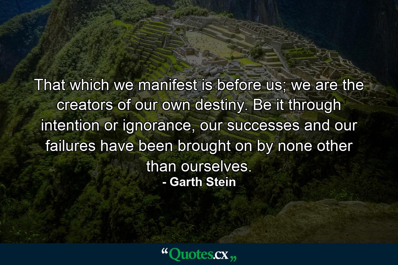 That which we manifest is before us; we are the creators of our own destiny. Be it through intention or ignorance, our successes and our failures have been brought on by none other than ourselves. - Quote by Garth Stein