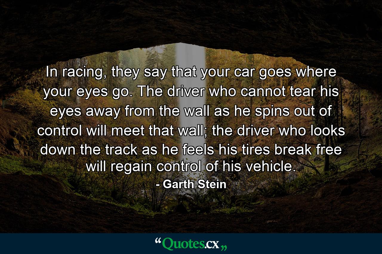 In racing, they say that your car goes where your eyes go. The driver who cannot tear his eyes away from the wall as he spins out of control will meet that wall; the driver who looks down the track as he feels his tires break free will regain control of his vehicle. - Quote by Garth Stein