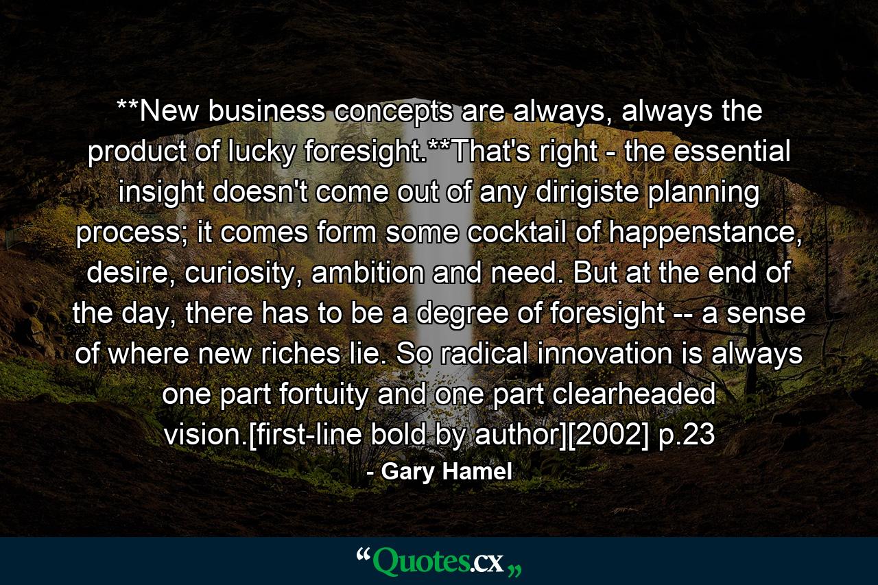 **New business concepts are always, always the product of lucky foresight.**That's right - the essential insight doesn't come out of any dirigiste planning process; it comes form some cocktail of happenstance, desire, curiosity, ambition and need. But at the end of the day, there has to be a degree of foresight -- a sense of where new riches lie. So radical innovation is always one part fortuity and one part clearheaded vision.[first-line bold by author][2002] p.23 - Quote by Gary Hamel