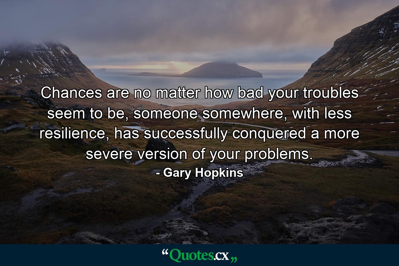 Chances are no matter how bad your troubles seem to be, someone somewhere, with less resilience, has successfully conquered a more severe version of your problems. - Quote by Gary Hopkins