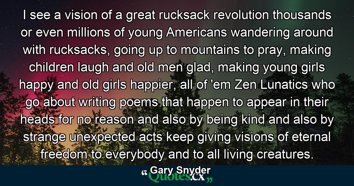 I see a vision of a great rucksack revolution thousands or even millions of young Americans wandering around with rucksacks, going up to mountains to pray, making children laugh and old men glad, making young girls happy and old girls happier, all of 'em Zen Lunatics who go about writing poems that happen to appear in their heads for no reason and also by being kind and also by strange unexpected acts keep giving visions of eternal freedom to everybody and to all living creatures. - Quote by Gary Snyder