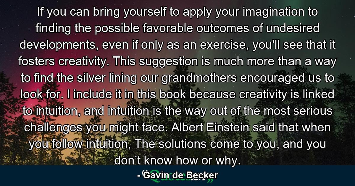 If you can bring yourself to apply your imagination to finding the possible favorable outcomes of undesired developments, even if only as an exercise, you'll see that it fosters creativity. This suggestion is much more than a way to find the silver lining our grandmothers encouraged us to look for. I include it in this book because creativity is linked to intuition, and intuition is the way out of the most serious challenges you might face. Albert Einstein said that when you follow intuition, The solutions come to you, and you don’t know how or why. - Quote by Gavin de Becker