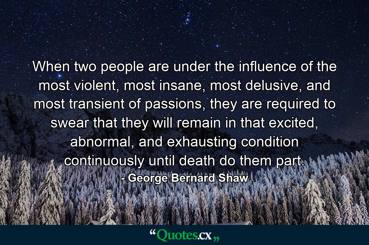 When two people are under the influence of the most violent, most insane, most delusive, and most transient of passions, they are required to swear that they will remain in that excited, abnormal, and exhausting condition continuously until death do them part. - Quote by George Bernard Shaw