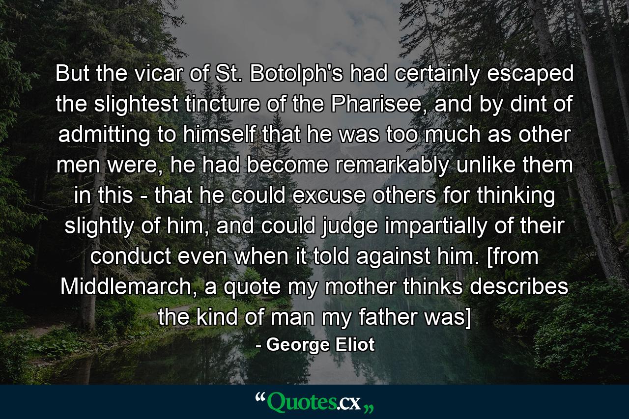 But the vicar of St. Botolph's had certainly escaped the slightest tincture of the Pharisee, and by dint of admitting to himself that he was too much as other men were, he had become remarkably unlike them in this - that he could excuse others for thinking slightly of him, and could judge impartially of their conduct even when it told against him. [from Middlemarch, a quote my mother thinks describes the kind of man my father was] - Quote by George Eliot