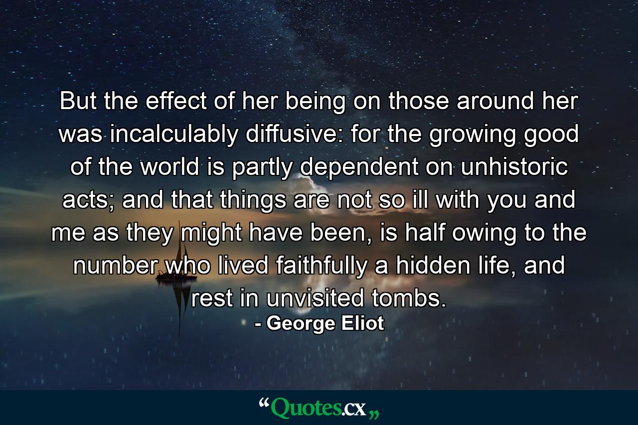 But the effect of her being on those around her was incalculably diffusive: for the growing good of the world is partly dependent on unhistoric acts; and that things are not so ill with you and me as they might have been, is half owing to the number who lived faithfully a hidden life, and rest in unvisited tombs. - Quote by George Eliot