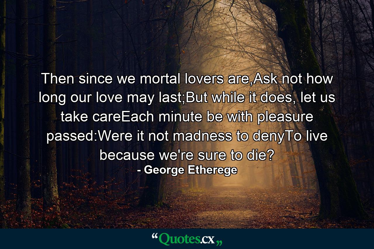 Then since we mortal lovers are,Ask not how long our love may last;But while it does, let us take careEach minute be with pleasure passed:Were it not madness to denyTo live because we're sure to die? - Quote by George Etherege