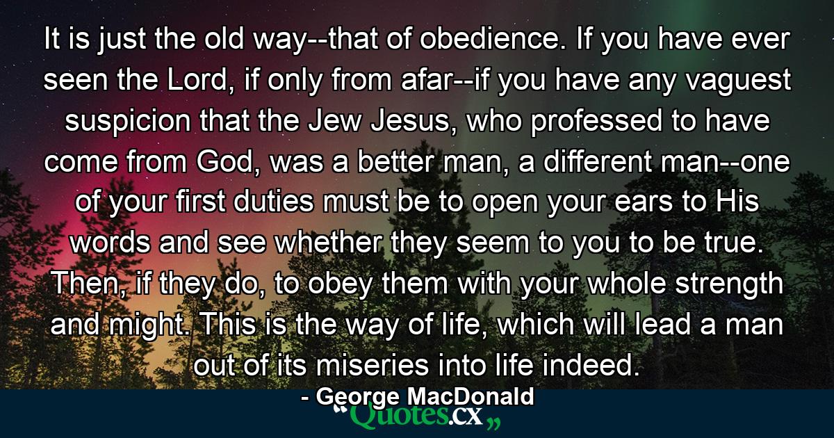 It is just the old way--that of obedience. If you have ever seen the Lord, if only from afar--if you have any vaguest suspicion that the Jew Jesus, who professed to have come from God, was a better man, a different man--one of your first duties must be to open your ears to His words and see whether they seem to you to be true. Then, if they do, to obey them with your whole strength and might. This is the way of life, which will lead a man out of its miseries into life indeed. - Quote by George MacDonald