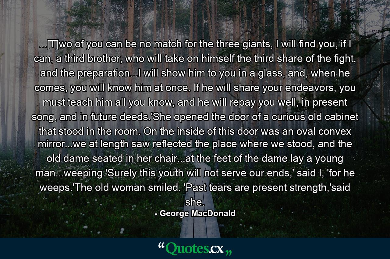 ...[T]wo of you can be no match for the three giants, I will find you, if I can, a third brother, who will take on himself the third share of the fight, and the preparation...I will show him to you in a glass, and, when he comes, you will know him at once. If he will share your endeavors, you must teach him all you know, and he will repay you well, in present song, and in future deeds.'She opened the door of a curious old cabinet that stood in the room. On the inside of this door was an oval convex mirror...we at length saw reflected the place where we stood, and the old dame seated in her chair...at the feet of the dame lay a young man...weeping.'Surely this youth will not serve our ends,' said I, 'for he weeps.'The old woman smiled. 'Past tears are present strength,'said she. - Quote by George MacDonald