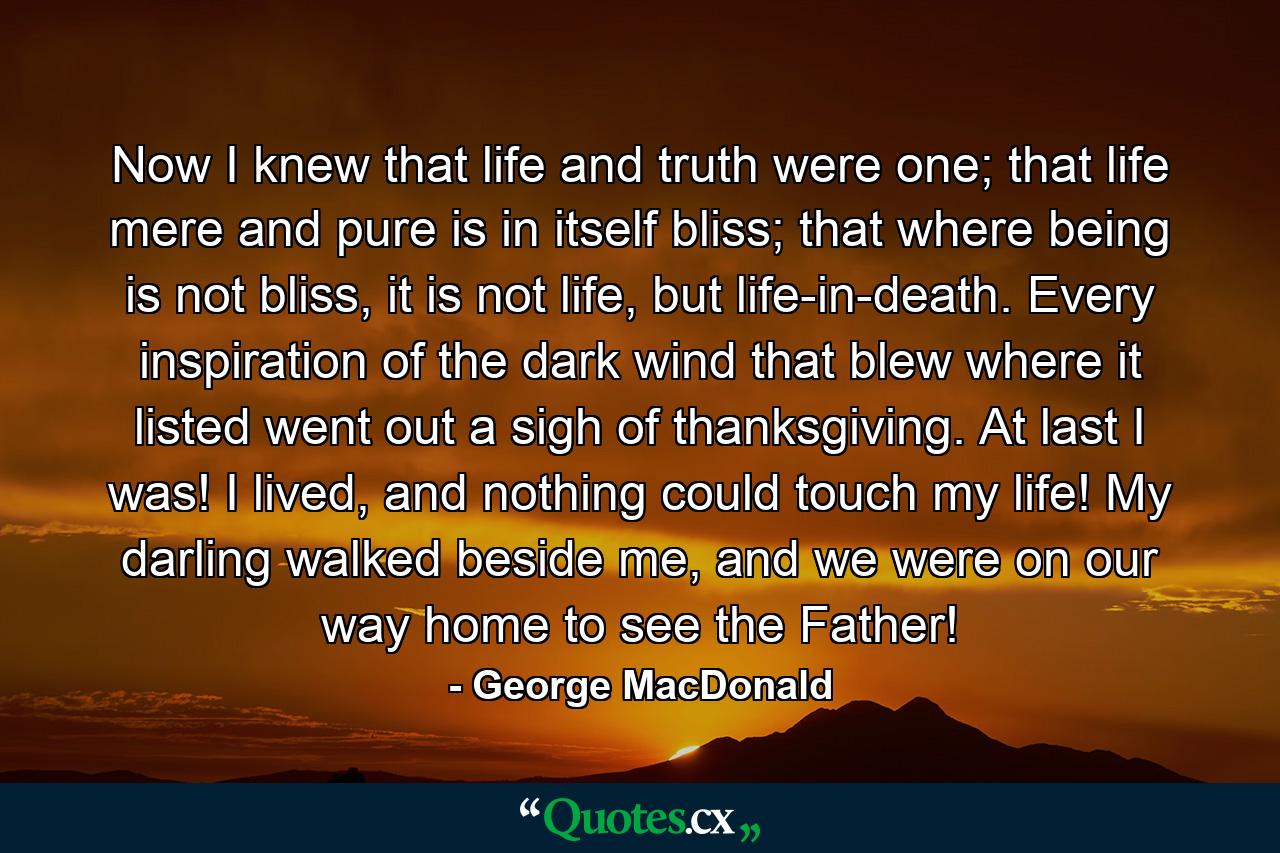 Now I knew that life and truth were one; that life mere and pure is in itself bliss; that where being is not bliss, it is not life, but life-in-death. Every inspiration of the dark wind that blew where it listed went out a sigh of thanksgiving. At last I was! I lived, and nothing could touch my life! My darling walked beside me, and we were on our way home to see the Father! - Quote by George MacDonald