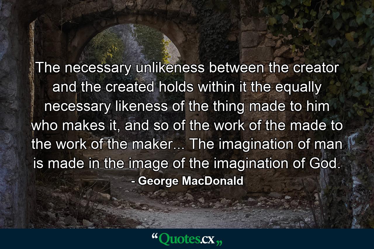 The necessary unlikeness between the creator and the created holds within it the equally necessary likeness of the thing made to him who makes it, and so of the work of the made to the work of the maker... The imagination of man is made in the image of the imagination of God. - Quote by George MacDonald