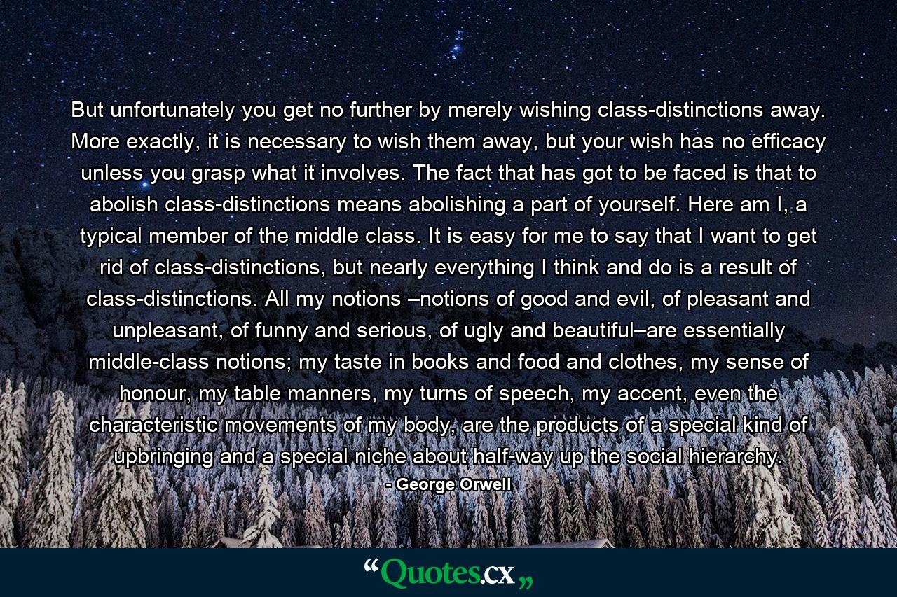 But unfortunately you get no further by merely wishing class-distinctions away. More exactly, it is necessary to wish them away, but your wish has no efficacy unless you grasp what it involves. The fact that has got to be faced is that to abolish class-distinctions means abolishing a part of yourself. Here am I, a typical member of the middle class. It is easy for me to say that I want to get rid of class-distinctions, but nearly everything I think and do is a result of class-distinctions. All my notions –notions of good and evil, of pleasant and unpleasant, of funny and serious, of ugly and beautiful–are essentially middle-class notions; my taste in books and food and clothes, my sense of honour, my table manners, my turns of speech, my accent, even the characteristic movements of my body, are the products of a special kind of upbringing and a special niche about half-way up the social hierarchy. - Quote by George Orwell