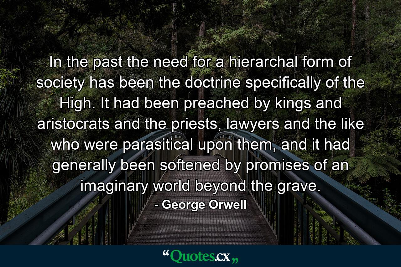 In the past the need for a hierarchal form of society has been the doctrine specifically of the High. It had been preached by kings and aristocrats and the priests, lawyers and the like who were parasitical upon them, and it had generally been softened by promises of an imaginary world beyond the grave. - Quote by George Orwell