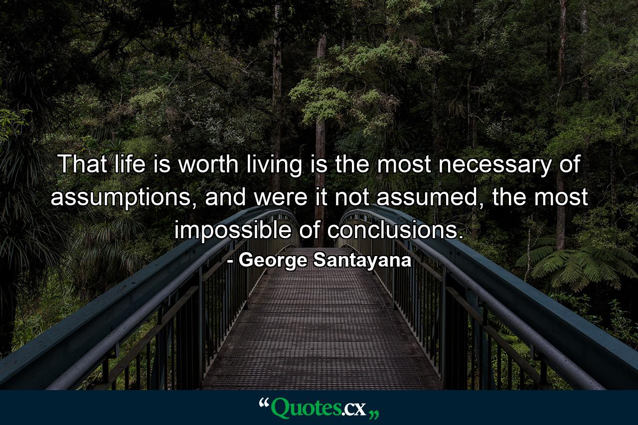 That life is worth living is the most necessary of assumptions, and were it not assumed, the most impossible of conclusions. - Quote by George Santayana