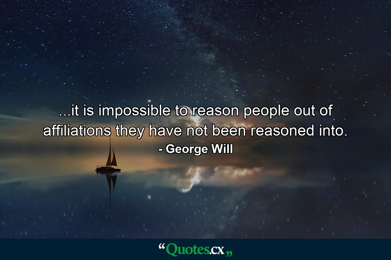 ...it is impossible to reason people out of affiliations they have not been reasoned into. - Quote by George Will